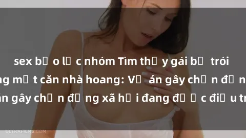 sex bạo lực nhóm Tìm thấy gái bị trói và bị hiếp dâm trong một căn nhà hoang: Vụ án gây chấn động xã hội đang được điều tra vào.