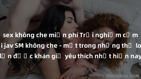 sex không che miễn phí Trải nghiệm cảm xúc thăng hoa với jav SM không che - một trong những thể loại phim người lớn được khán giả yêu thích nhất hiện nay. Đảm bảo đem lại sự hấp dẫn, kích thích tối đa