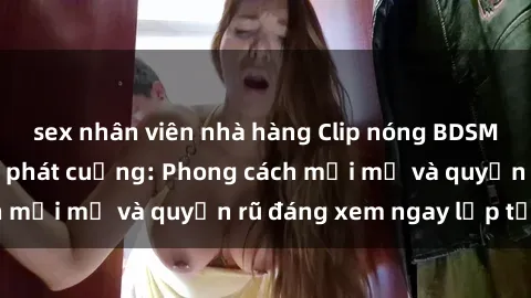 sex nhân viên nhà hàng Clip nóng BDSM khiến người xem phát cuồng: Phong cách mới mẻ và quyến rũ đáng xem ngay lập tức!