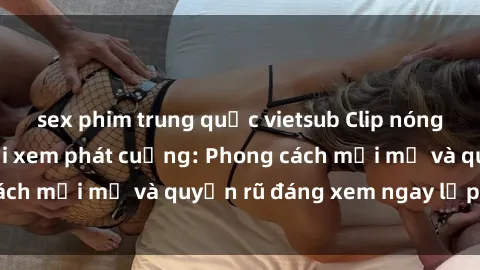 sex phim trung quốc vietsub Clip nóng BDSM khiến người xem phát cuồng: Phong cách mới mẻ và quyến rũ đáng xem ngay lập tức!