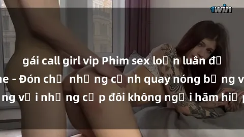 gái call girl vip Phim sex loạn luân đầy kích thích không che - Đón chờ những cảnh quay nóng bỏng với những cặp đôi không ngại hãm hiếp gia đình trong lòng