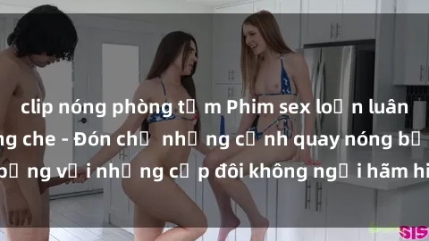 clip nóng phòng tắm Phim sex loạn luân đầy kích thích không che - Đón chờ những cảnh quay nóng bỏng với những cặp đôi không ngại hãm hiếp gia đình trong lòng