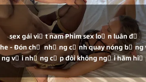 sex gái việt nam Phim sex loạn luân đầy kích thích không che - Đón chờ những cảnh quay nóng bỏng với những cặp đôi không ngại hãm hiếp gia đình trong lòng