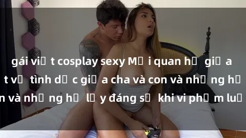 gái việt cosplay sexy Mối quan hệ giữa cha và con: Sự thật về tình dục giữa cha và con và những hệ lụy đáng sợ khi vi phạm luật pháp.