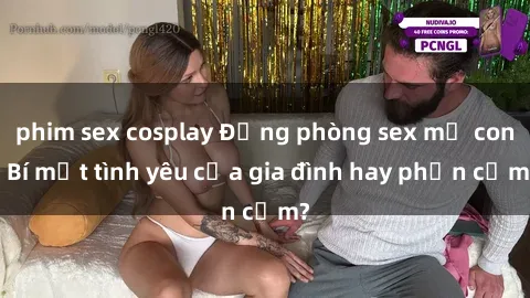 phim sex cosplay Động phòng sex mẹ con: Bí mật tình yêu của gia đình hay phản cảm?
