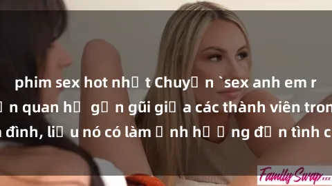 phim sex hot nhất Chuyện `sex anh em ruột` - Đề cập đến quan hệ gần gũi giữa các thành viên trong gia đình, liệu nó có làm ảnh hưởng đến tình cảm gia đình hay không?