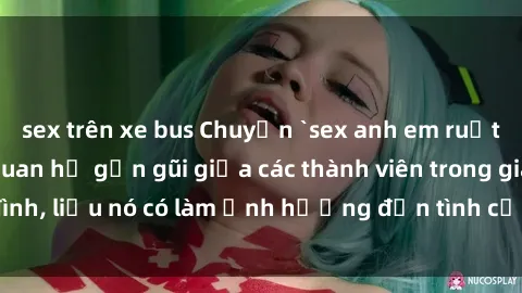 sex trên xe bus Chuyện `sex anh em ruột` - Đề cập đến quan hệ gần gũi giữa các thành viên trong gia đình, liệu nó có làm ảnh hưởng đến tình cảm gia đình hay không?