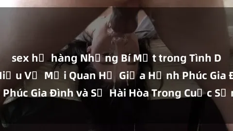 sex họ hàng Những Bí Mật trong Tình Dục Gia Đình: Tìm Hiểu Về Mối Quan Hệ Giữa Hạnh Phúc Gia Đình và Sự Hài Hòa Trong Cuộc Sống Tình Dục