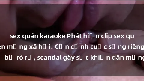 sex quán karaoke Phát hiện clip sex quay lén hot nhất trên mạng xã hội: Cận cảnh cuộc sống riêng tư bị rò rỉ, scandal gây sốc khiến dân mạng không khỏi bàng hoàng