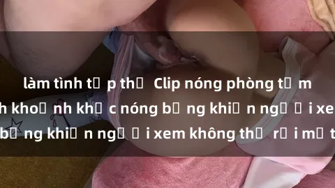 làm tình tập thể Clip nóng phòng tắm gây sốt: Cận cảnh khoảnh khắc nóng bỏng khiến người xem không thể rời mắt