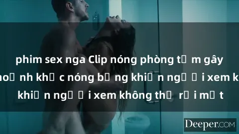 phim sex nga Clip nóng phòng tắm gây sốt: Cận cảnh khoảnh khắc nóng bỏng khiến người xem không thể rời mắt