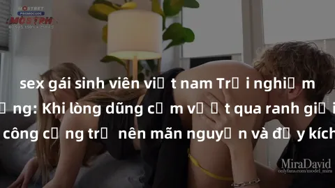sex gái sinh viên việt nam Trải nghiệm làm tình ngoài đường: Khi lòng dũng cảm vượt qua ranh giới, cuộc hẹn nơi công cộng trở nên mãn nguyện và đầy kích thích. Hành vi nguy hiểm, nhưng cũng tạo nên cả