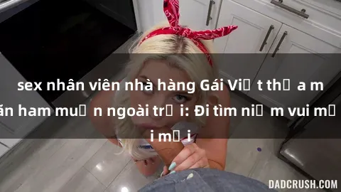 sex nhân viên nhà hàng Gái Việt thỏa mãn ham muốn ngoài trời: Đi tìm niềm vui mới