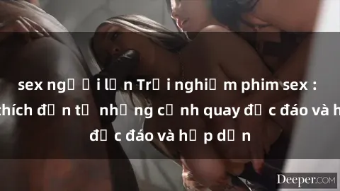 sex người lớn Trải nghiệm phim sex : Sự kích thích đến từ những cảnh quay độc đáo và hấp dẫn