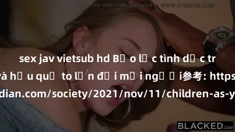 sex jav vietsub hd Bạo lực tình dục trong nhóm: nguy cơ và hậu quả to lớn đối mọi người参考: https://www.theguardian.com/society/2021/nov/11/children-as-young-as-four-are-being-sexually-abused-by-groups
