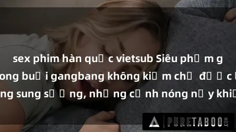 sex phim hàn quốc vietsub Siêu phẩm gái Việt tham gia trong buổi gangbang không kiềm chế được lòng sung sướng, những cảnh nóng nảy khiến ai cũng phải mãn nhãn