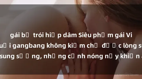 gái bị trói hiếp dâm Siêu phẩm gái Việt tham gia trong buổi gangbang không kiềm chế được lòng sung sướng, những cảnh nóng nảy khiến ai cũng phải mãn nhãn