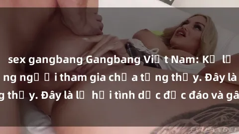 sex gangbang Gangbang Việt Nam: Kỷ lục mới với số lượng người tham gia chưa từng thấy. Đây là lễ hội tình dục độc đáo và gây sốc.