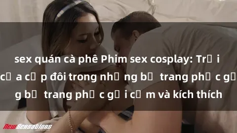 sex quán cà phê Phim sex cosplay: Trải nghiệm tuyệt vời của cặp đôi trong những bộ trang phục gợi cảm và kích thích