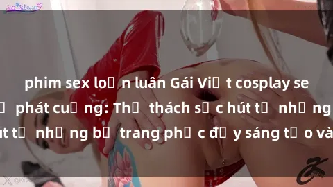 phim sex loạn luân Gái Việt cosplay sexy khiến fan hâm mộ phát cuồng: Thử thách sức hút từ những bộ trang phục đầy sáng tạo và quyến rũ!
