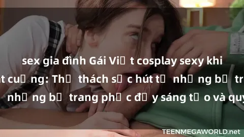 sex gia đình Gái Việt cosplay sexy khiến fan hâm mộ phát cuồng: Thử thách sức hút từ những bộ trang phục đầy sáng tạo và quyến rũ!