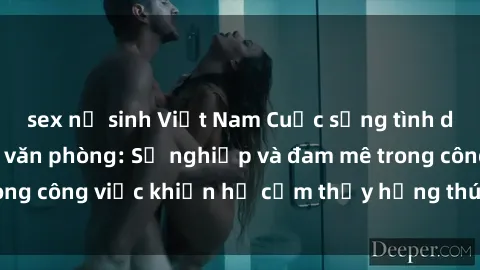 sex nữ sinh Việt Nam Cuộc sống tình dục của nhân viên văn phòng: Sự nghiệp và đam mê trong công việc khiến họ cảm thấy hứng thú với tình dục?