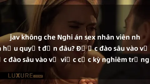 jav không che Nghi án sex nhân viên nhà hàng: Hậu quả và hậu quyết đến đâu? Được đào sâu vào vụ việc cực kỳ nghiêm trọng này.