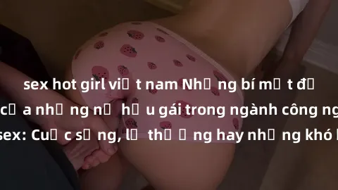 sex hot girl việt nam Những bí mật đằng sau cuộc sống của những nữ hầu gái trong ngành công nghiệp sex: Cuộc sống, lẽ thường hay những khó khăn mà họ phải đối mặt.