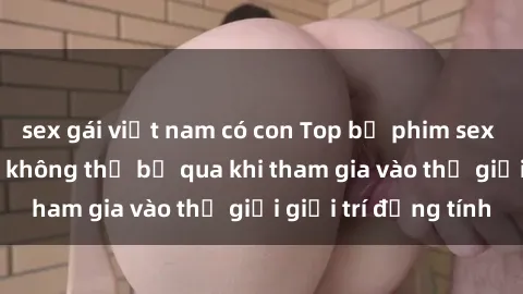 sex gái việt nam có con Top bộ phim sex châu âu nổi tiếng không thể bỏ qua khi tham gia vào thế giới giải trí đồng tính