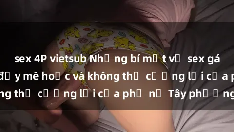 sex 4P vietsub Những bí mật về sex gái Tây: Sự quyến rũ đầy mê hoặc và không thể cưỡng lại của phụ nữ Tây phương