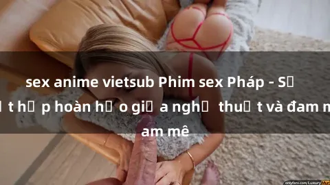 sex anime vietsub Phim sex Pháp - Sự kết hợp hoàn hảo giữa nghệ thuật và đam mê