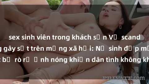 sex sinh viên trong khách sạn Vụ scandal gái xinh lộ hàng gây sốt trên mạng xã hội: Nữ sinh đẹp mắt bị rò rỉ ảnh nóng khiến dân tình không khỏi bất ngờ và phẫn nộ!