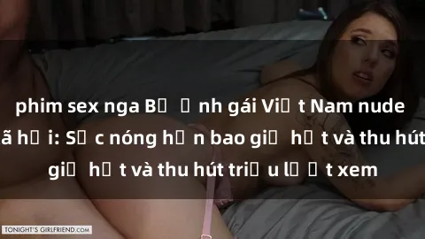 phim sex nga Bộ ảnh gái Việt Nam nude gây sốt mạng xã hội: Sắc nóng hơn bao giờ hết và thu hút triệu lượt xem