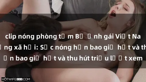 clip nóng phòng tắm Bộ ảnh gái Việt Nam nude gây sốt mạng xã hội: Sắc nóng hơn bao giờ hết và thu hút triệu lượt xem
