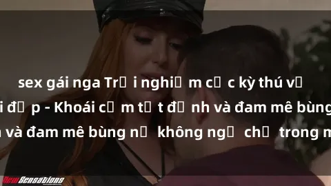 sex gái nga Trải nghiệm cực kỳ thú vị khi làm tình với gái đẹp - Khoái cảm tột đỉnh và đam mê bùng nổ không ngờ chỉ trong một đêm!
