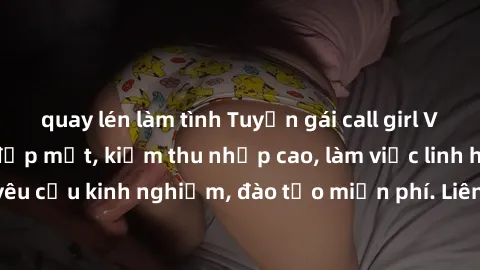 quay lén làm tình Tuyển gái call girl Việt Nam gợi cảm, đẹp mắt, kiếm thu nhập cao, làm việc linh hoạt, không yêu cầu kinh nghiệm, đào tạo miễn phí. Liên hệ ngay để biết thêm chi tiết!