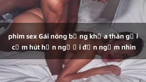 phim sex Gái nóng bỏng khỏa thân gợi cảm hút hồn người đến ngắm nhìn