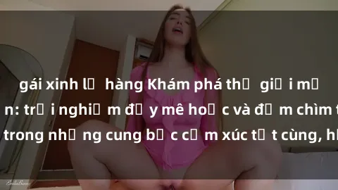 gái xinh lộ hàng Khám phá thế giới mới với sex người lớn: trải nghiệm đầy mê hoặc và đắm chìm trong những cung bậc cảm xúc tột cùng, hứng khởi và cuốn hút.
