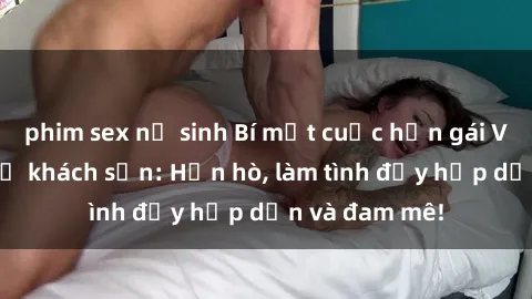 phim sex nữ sinh Bí mật cuộc hẹn gái Việt lần đầu ở khách sạn: Hẹn hò, làm tình đầy hấp dẫn và đam mê!