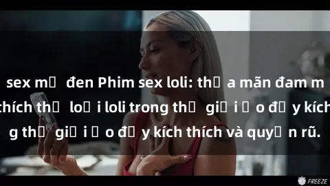 sex mỹ đen Phim sex loli: thỏa mãn đam mê của người yêu thích thể loại loli trong thế giới ảo đầy kích thích và quyến rũ.