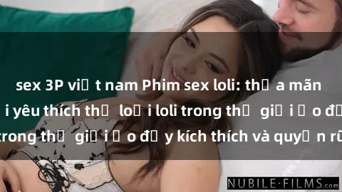 sex 3P việt nam Phim sex loli: thỏa mãn đam mê của người yêu thích thể loại loli trong thế giới ảo đầy kích thích và quyến rũ.