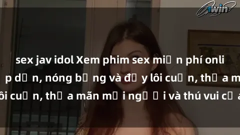 sex jav idol Xem phim sex miễn phí online ngay tại đây – Hấp dẫn, nóng bỏng và đầy lôi cuốn, thỏa mãn mọi người và thú vui của bạn!