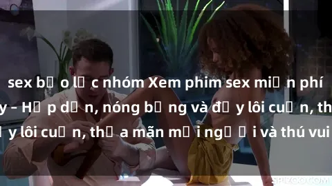 sex bạo lực nhóm Xem phim sex miễn phí online ngay tại đây – Hấp dẫn, nóng bỏng và đầy lôi cuốn, thỏa mãn mọi người và thú vui của bạn!