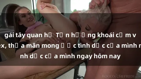 gái tây quan hệ Tận hưởng khoái cảm với gái xinh sex, thỏa mãn mong ước tình dục của mình ngay hôm nay