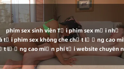 phim sex sinh viên Tải phim sex mới nhất hot nhất - Xem và tải phim sex không che chất lượng cao miễn phí tại website chuyên nghiệp.