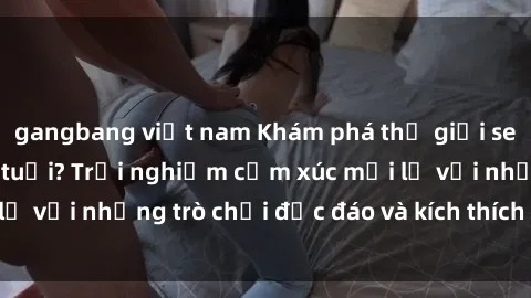 gangbang việt nam Khám phá thế giới sex trực tuyến: Hơn tuổi? Trải nghiệm cảm xúc mới lạ với những trò chơi độc đáo và kích thích người lớn