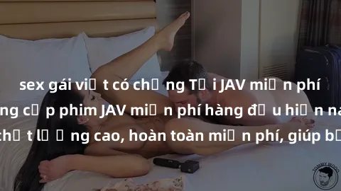 sex gái việt có chồng Tải JAV miễn phí: Các trang web cung cấp phim JAV miễn phí hàng đầu hiện nay. Các tác phẩm chất lượng cao, hoàn toàn miễn phí, giúp bạn thỏa mãn niềm đam mê mà không tốn kém.