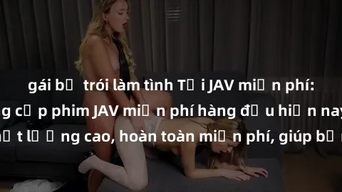 gái bị trói làm tình Tải JAV miễn phí: Các trang web cung cấp phim JAV miễn phí hàng đầu hiện nay. Các tác phẩm chất lượng cao, hoàn toàn miễn phí, giúp bạn thỏa mãn niềm đam mê mà không tốn kém.