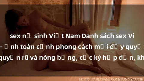 sex nữ sinh Việt Nam Danh sách sex Việt Nam không che - Ảnh toàn cảnh phong cách mới đầy quyến rũ và nóng bỏng, cực kỳ hấp dẫn, không thể bỏ qua!