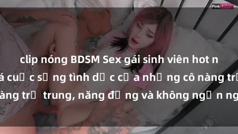 clip nóng BDSM Sex gái sinh viên hot nhất: Cùng khám phá cuộc sống tình dục của những cô nàng trẻ trung, năng động và không ngần ngại thử nghiệm!